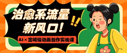 治愈系流量新风口，AI+宫崎骏动画创作实战课，从0到1打造爆款视频-一起创业