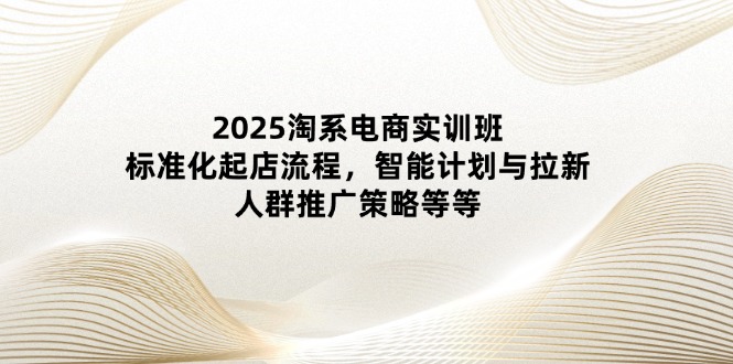2025淘系电商实训班：标准化起店流程，智能计划与拉新，人群推广策略等等-一起创业