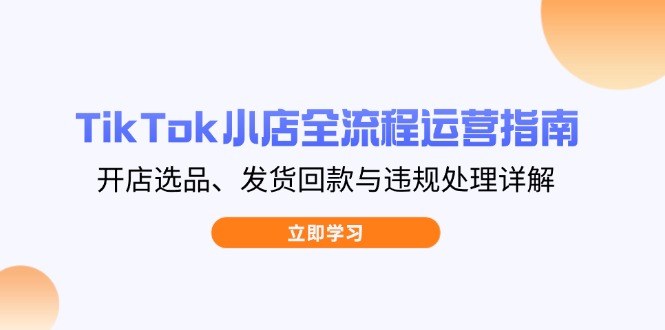 TikTok小店全流程运营指南，开店选品、发货回款与违规处理详解-一起创业
