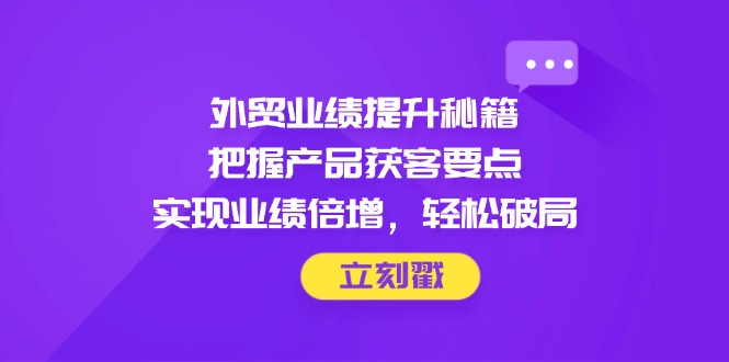 外贸业绩提升秘籍，把握产品获客要点，实现业绩倍增，轻松破局-一起创业