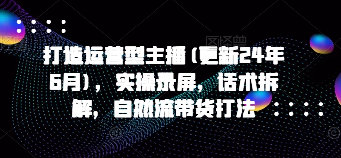 打造运营型主播(更新25年4月)，实操录屏，话术拆解，自然流带货打法-一起创业