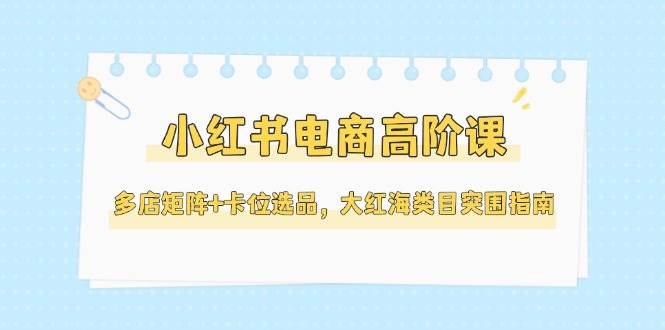 小红书电商高阶课，多店矩阵+卡位选品，大红海类目突围指南(更新5月)-一起创业