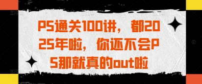 PS通关100讲，都2025年啦，你还不会PS那就真的out啦-一起创业