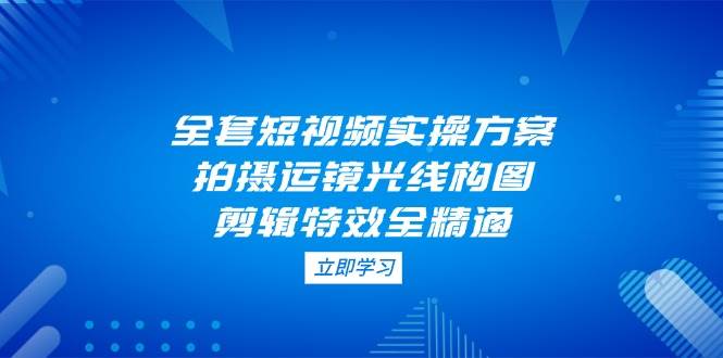 全套短视频实操方案，拍摄运镜光线构图，剪辑特效全精通-一起创业