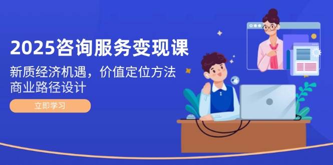 2025咨询服务变现课：新质经济机遇，价值定位方法，商业路径设计-一起创业