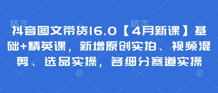 抖音图文带货16.0【4月新课】基础+精英课，新增原创实拍、视频混剪、选品实操，各细分赛道实操-一起创业