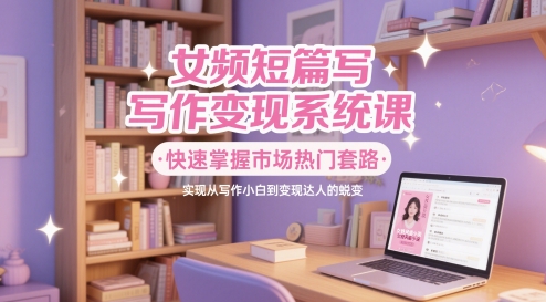 女频短篇写作变现系统课，快速掌握市场热门套路，实现从写作小白到变现达人的蜕变-一起创业