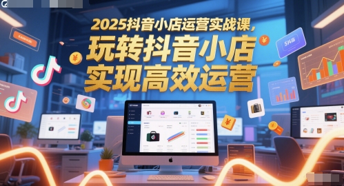 2025抖音小店运营实战课，玩转抖音小店，实现高效运营-一起创业