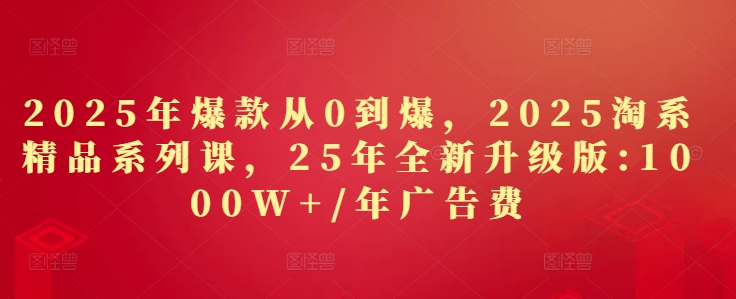 2025年爆款从0到爆，2025淘系精品系列课，25年全新升级版：1000W+1年广告费-一起创业