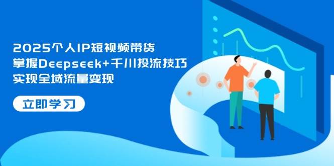 2025个人IP短视频带货，掌握Deepseek+千川投流技巧，实现全域流量变现-一起创业