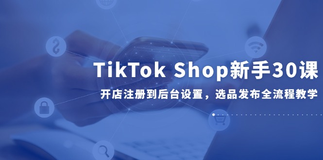 TikTok Shop新手30课，开店注册到后台设置，选品发布全流程教学-一起创业