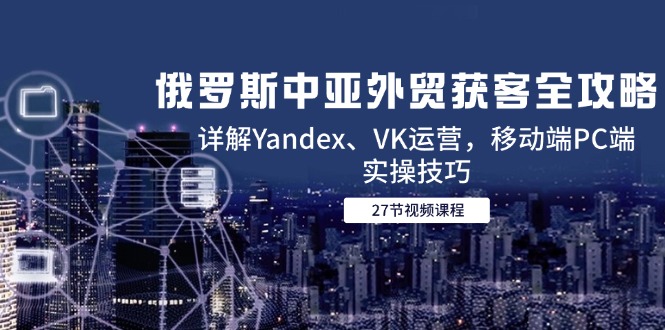 俄罗斯中亚外贸获客全攻略，详解Yandex、VK运营，移动端PC端实操技巧-一起创业