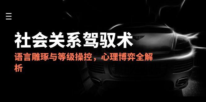 2025社会关系驾驭术，语言雕琢与等级操控，心理博弈全解析-一起创业