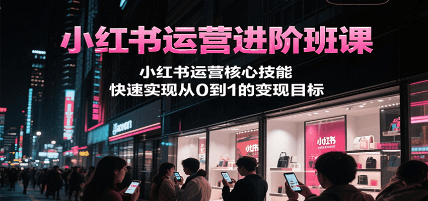 小红书运营进阶班课，小红书运营核心技能，快速实现从0到1的变现目标-一起创业