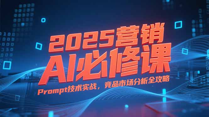 2025营销AI必修课，业务拆解逻辑，Prompt技术实战，竞品市场分析全攻略-一起创业